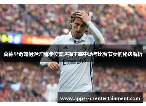 莫德里奇如何通过精准位置选择主宰中场与比赛节奏的秘诀解析