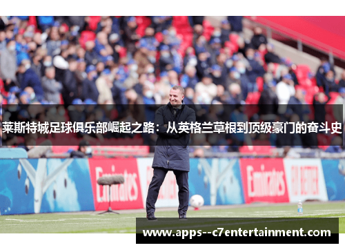 莱斯特城足球俱乐部崛起之路：从英格兰草根到顶级豪门的奋斗史