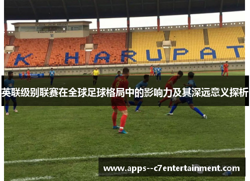 英联级别联赛在全球足球格局中的影响力及其深远意义探析