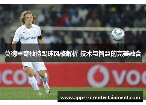 莫德里奇独特踢球风格解析 技术与智慧的完美融合
