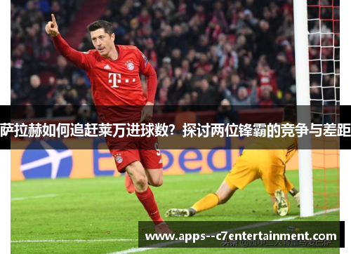 萨拉赫如何追赶莱万进球数？探讨两位锋霸的竞争与差距