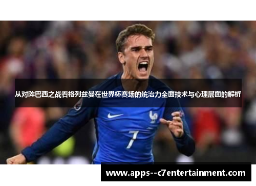 从对阵巴西之战看格列兹曼在世界杯赛场的统治力全面技术与心理层面的解析
