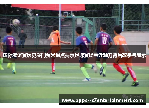 国际友谊赛历史冷门赛果盘点揭示足球赛场意外魅力背后故事与启示