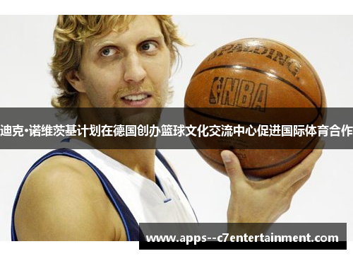 迪克·诺维茨基计划在德国创办篮球文化交流中心促进国际体育合作
