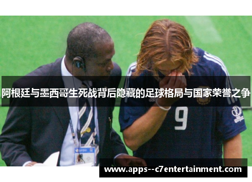 阿根廷与墨西哥生死战背后隐藏的足球格局与国家荣誉之争