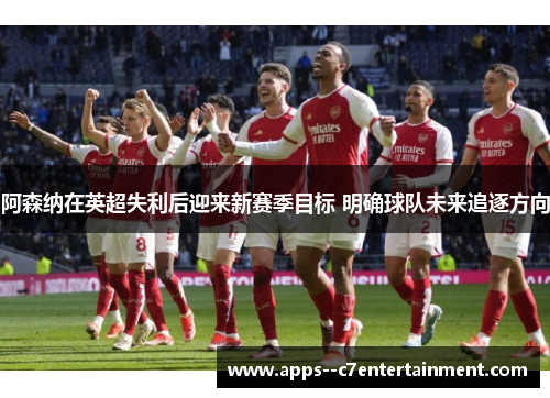 阿森纳在英超失利后迎来新赛季目标 明确球队未来追逐方向